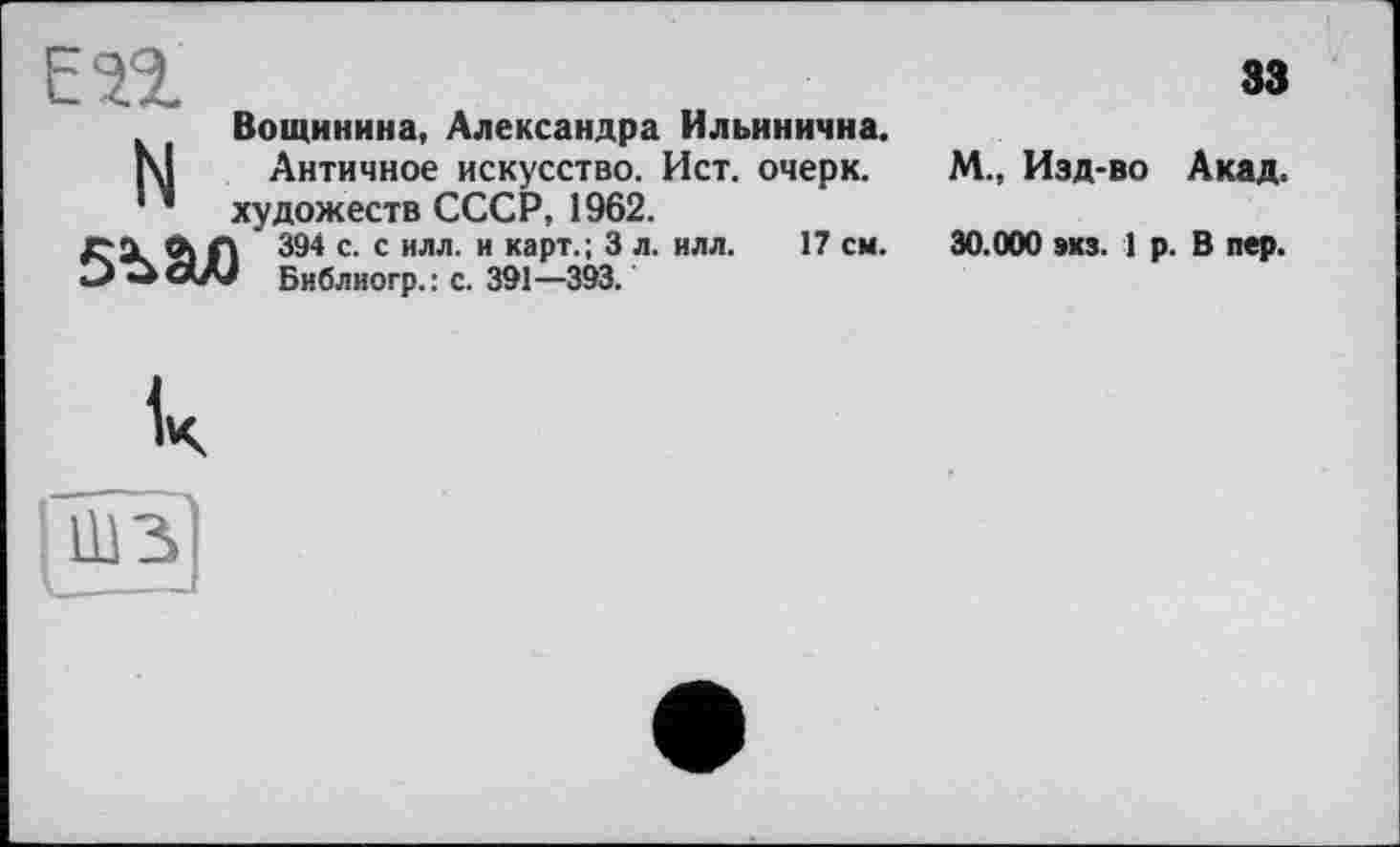 ﻿ЕП
Вощинина, Александра Ильинична.
[\1 Античное искусство. Ист. очерк.
* * художеств СССР, 1962.
Л Л ' 394 с. с илл. и карт.; 3 л. илл. 17 см.
Библиогр.: с. 391—393.
33
М., Изд-во Акад.
30.000 экз. 1 р. В пер.